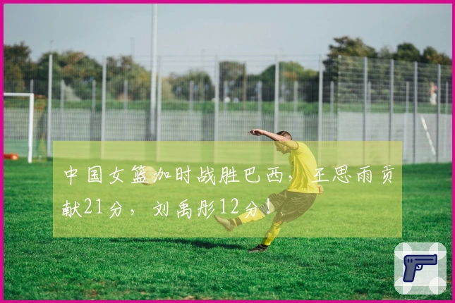 中国女篮加时战胜巴西，王思雨贡献21分，刘禹彤12分！