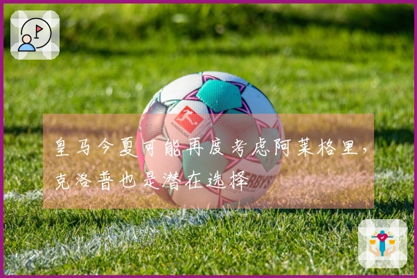 皇马今夏可能再度考虑阿莱格里，克洛普也是潜在选择