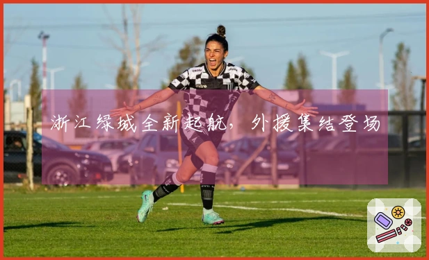 浙江绿城全新起航，外援集结登场