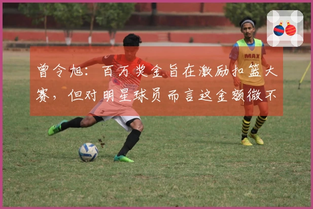 曾令旭：百万奖金旨在激励扣篮大赛，但对明星球员而言这金额微不足道