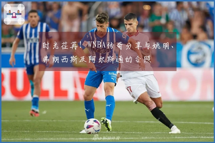 时光荏苒！WNBA传奇分享与姚明、弗朗西斯及阿尔斯通的合照