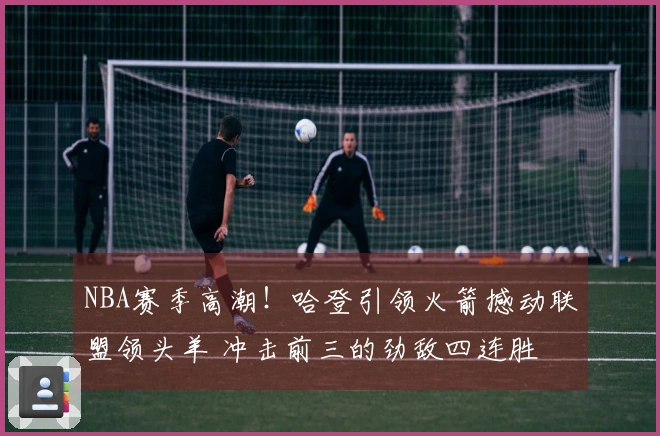 NBA赛季高潮！哈登引领火箭撼动联盟领头羊 冲击前三的劲敌四连胜