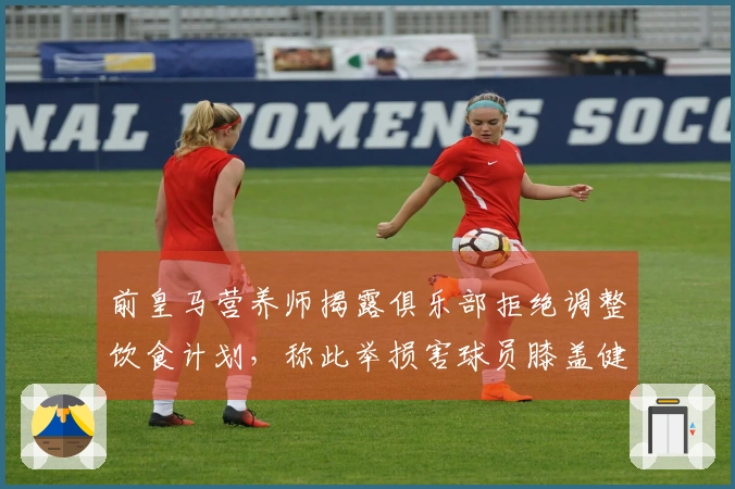前皇马营养师揭露俱乐部拒绝调整饮食计划，称此举损害球员膝盖健康