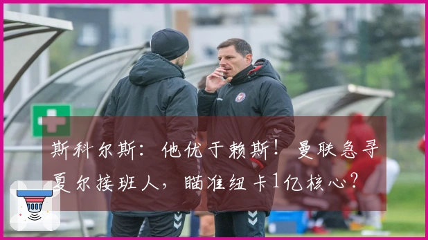 斯科尔斯：他优于赖斯！曼联急寻夏尔接班人，瞄准纽卡1亿核心？