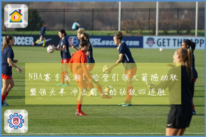 NBA赛季高潮！哈登引领火箭撼动联盟领头羊 冲击前三的劲敌四连胜