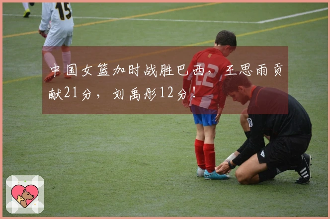 中国女篮加时战胜巴西，王思雨贡献21分，刘禹彤12分！