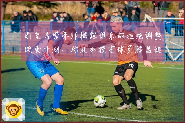 前皇马营养师揭露俱乐部拒绝调整饮食计划，称此举损害球员膝盖健康