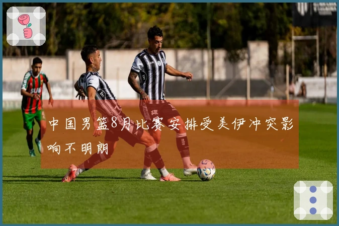 中国男篮8月比赛安排受美伊冲突影响不明朗