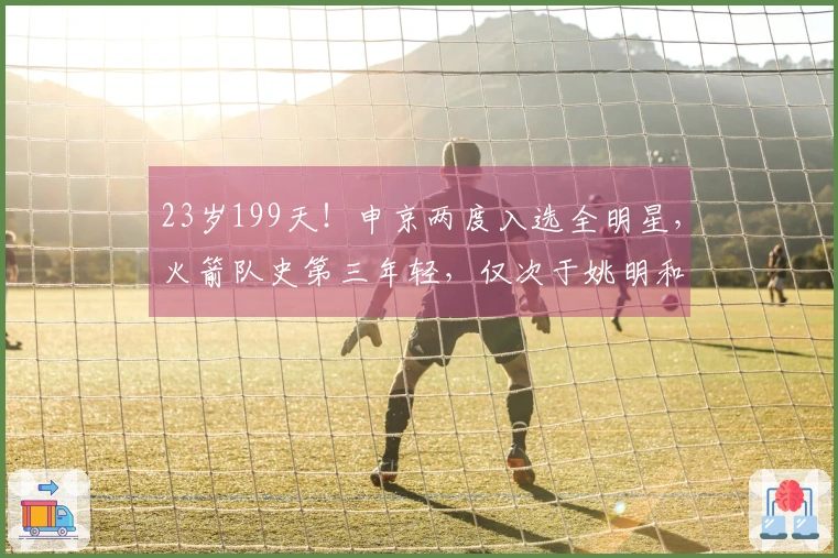 23岁199天！申京两度入选全明星，火箭队史第三年轻，仅次于姚明和大梦