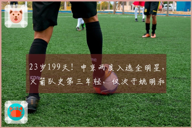 23岁199天！申京两度入选全明星，火箭队史第三年轻，仅次于姚明和大梦