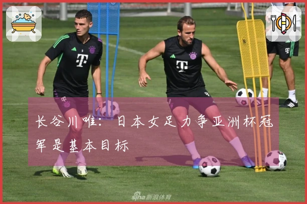 长谷川唯：日本女足力争亚洲杯冠军是基本目标