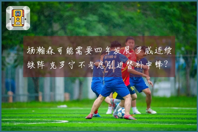 杨瀚森可能需要四年发展 罗威连续缺阵 克罗宁不考虑引进替补中锋？