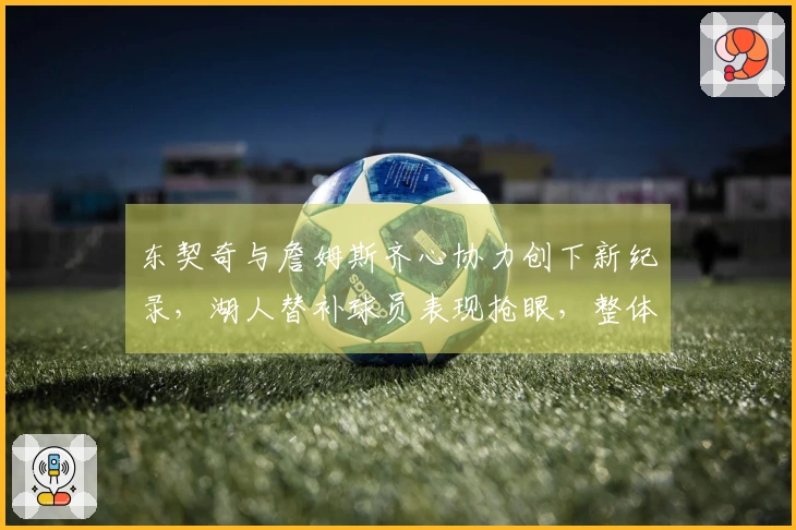 东契奇与詹姆斯齐心协力创下新纪录，湖人替补球员表现抢眼，整体呈现上升势头