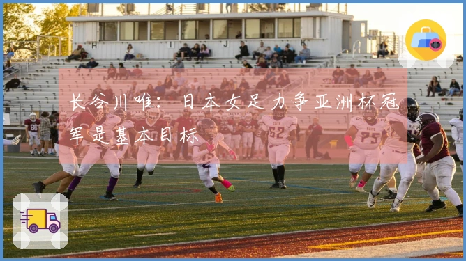 长谷川唯：日本女足力争亚洲杯冠军是基本目标