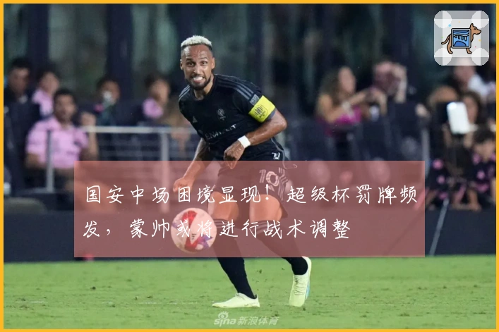 国安中场困境显现！超级杯罚牌频发，蒙帅或将进行战术调整