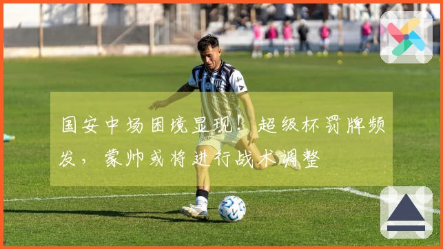 国安中场困境显现！超级杯罚牌频发，蒙帅或将进行战术调整