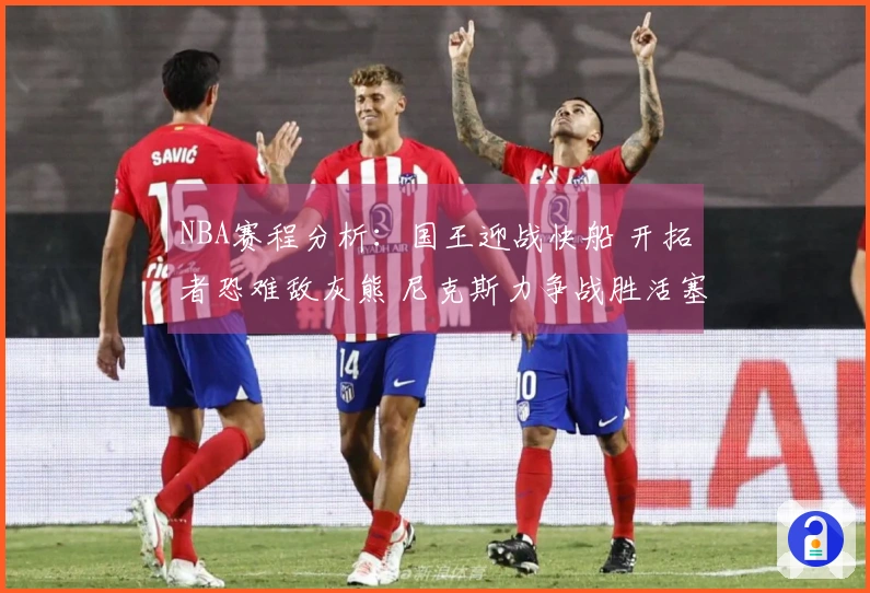 NBA赛程分析：国王迎战快船 开拓者恐难敌灰熊 尼克斯力争战胜活塞